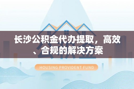 茅箭长沙公积金代办提取，高效、合规的解决方案
