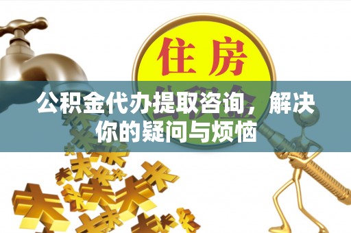 茅箭公积金代办提取咨询，解决你的疑问与烦恼