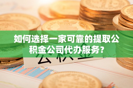 茅箭如何选择一家可靠的提取公积金公司代办服务？