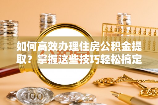 茅箭如何高效办理住房公积金提取？掌握这些技巧轻松搞定