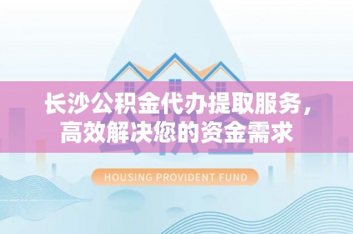 茅箭长沙公积金代办提取服务，高效解决您的资金需求