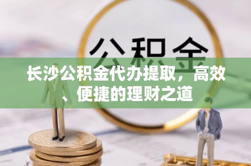 茅箭长沙公积金代办提取，高效、便捷的理财之道