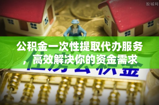 茅箭公积金一次性提取代办服务，高效解决你的资金需求