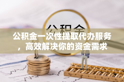 茅箭公积金一次性提取代办服务，高效解决你的资金需求