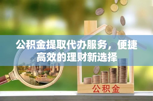 茅箭公积金提取代办服务，便捷高效的理财新选择