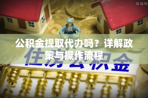 茅箭公积金提取代办吗？详解政策与操作流程