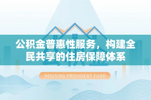 茅箭公积金普惠性服务，构建全民共享的住房保障体系