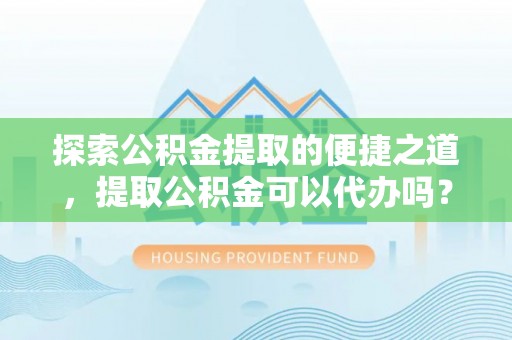茅箭探索公积金提取的便捷之道，提取公积金可以代办吗？