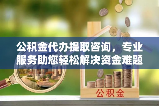 茅箭公积金代办提取咨询，专业服务助您轻松解决资金难题