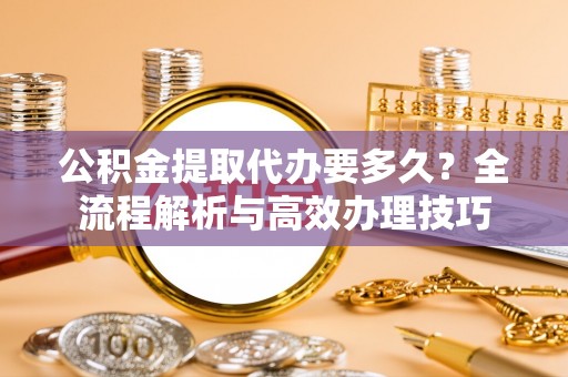 茅箭公积金提取代办要多久？全流程解析与高效办理技巧