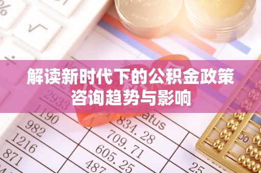 茅箭解读新时代下的公积金政策咨询趋势与影响