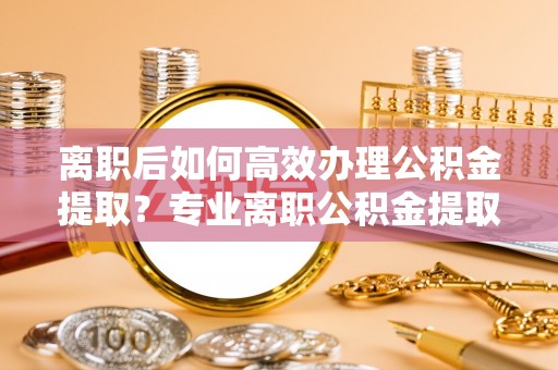 茅箭离职后如何高效办理公积金提取？专业离职公积金提取代办服务详解