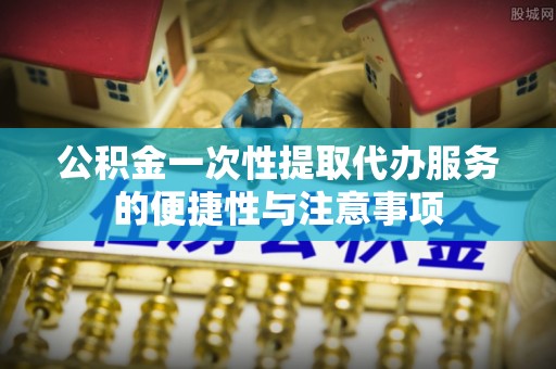 茅箭公积金一次性提取代办服务的便捷性与注意事项