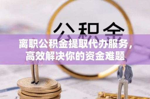 茅箭离职公积金提取代办服务，高效解决你的资金难题