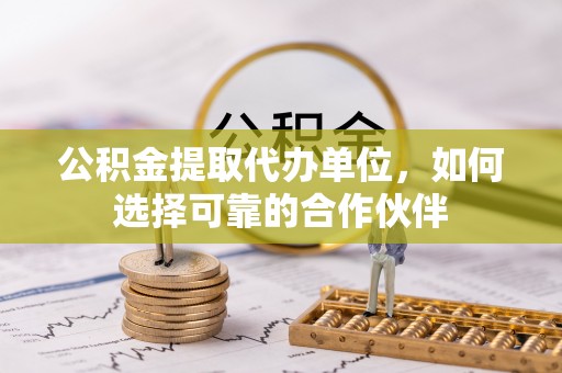 茅箭公积金提取代办单位，如何选择可靠的合作伙伴