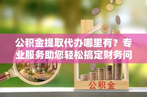 茅箭公积金提取代办哪里有？专业服务助您轻松搞定财务问题