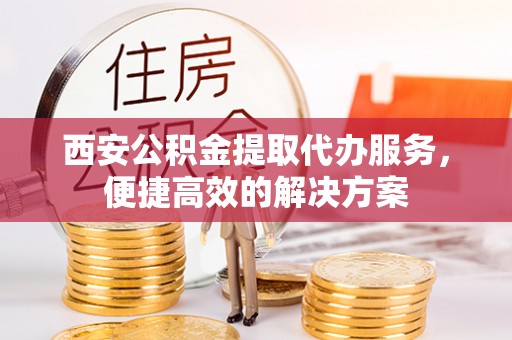 茅箭西安公积金提取代办服务，便捷高效的解决方案
