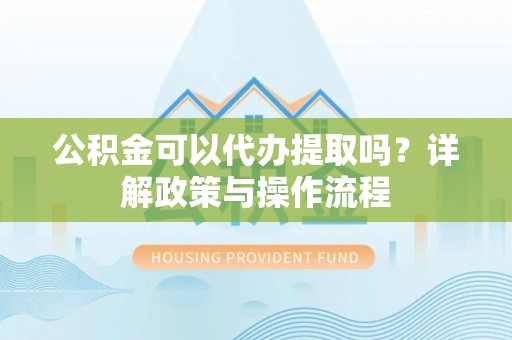 茅箭公积金可以代办提取吗？详解政策与操作流程