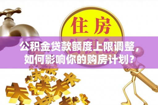 茅箭公积金贷款额度上限调整，如何影响你的购房计划？