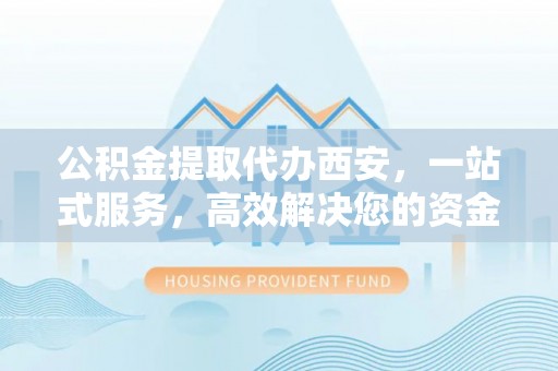 茅箭公积金提取代办西安，一站式服务，高效解决您的资金需求