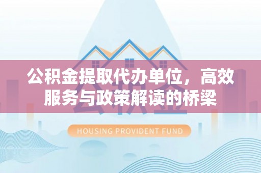 茅箭公积金提取代办单位，高效服务与政策解读的桥梁