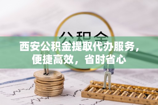 茅箭西安公积金提取代办服务，便捷高效，省时省心