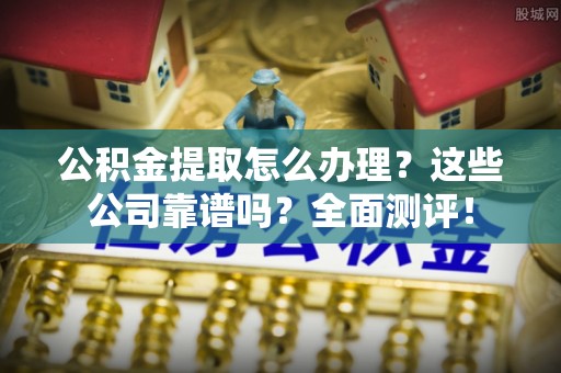 茅箭公积金提取怎么办理？这些公司靠谱吗？全面测评！