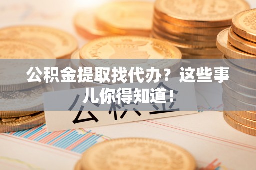 茅箭公积金提取找代办？这些事儿你得知道！