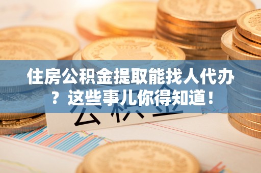 茅箭住房公积金提取能找人代办？这些事儿你得知道！