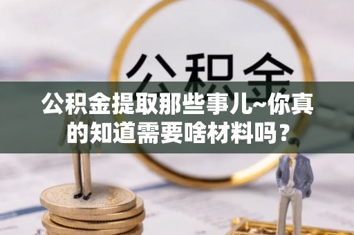 茅箭公积金提取那些事儿~你真的知道需要啥材料吗？