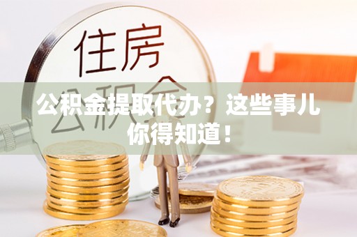 茅箭公积金提取代办？这些事儿你得知道！