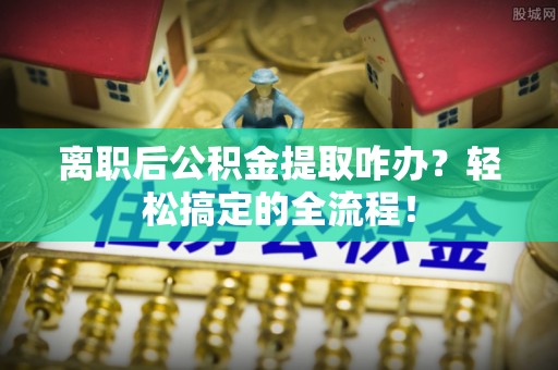 茅箭离职后公积金提取咋办？轻松搞定的全流程！