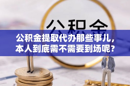 茅箭公积金提取代办那些事儿，本人到底需不需要到场呢？