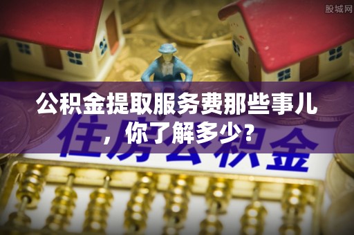 茅箭公积金提取服务费那些事儿，你了解多少？