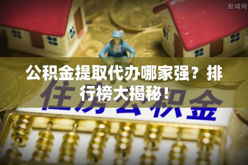 茅箭公积金提取代办哪家强？排行榜大揭秘！