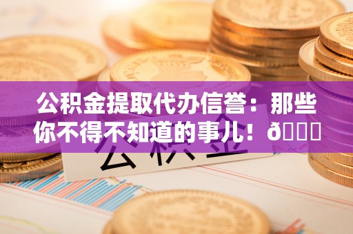 茅箭公积金提取代办信誉：那些你不得不知道的事儿！😎