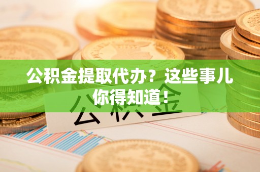 茅箭公积金提取代办？这些事儿你得知道！