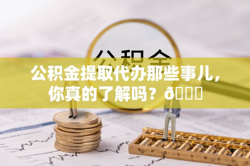 茅箭公积金提取代办那些事儿，你真的了解吗？😎