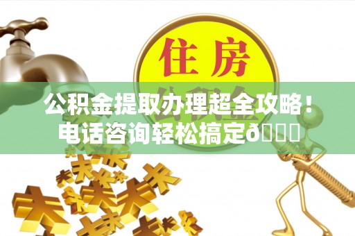 茅箭公积金提取办理超全攻略！电话咨询轻松搞定😎