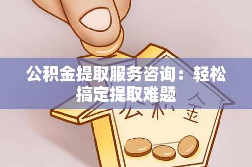 茅箭公积金提取服务咨询：轻松搞定提取难题