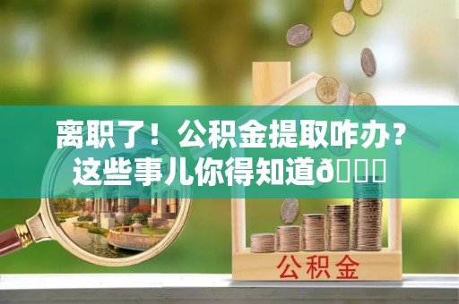 茅箭离职了！公积金提取咋办？这些事儿你得知道😎