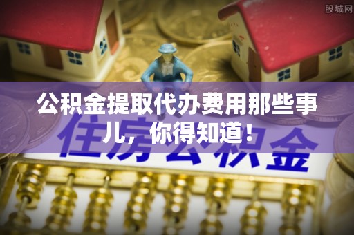茅箭公积金提取代办费用那些事儿，你得知道！