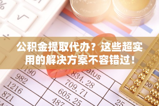 茅箭公积金提取代办？这些超实用的解决方案不容错过！