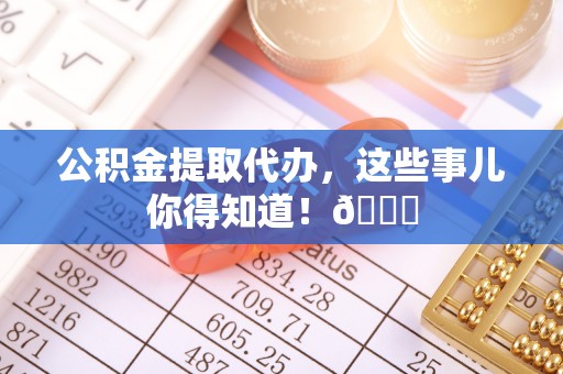 茅箭公积金提取代办，这些事儿你得知道！😎