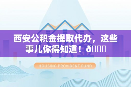 茅箭西安公积金提取代办，这些事儿你得知道！😎