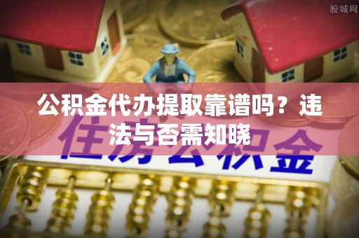 茅箭公积金代办提取靠谱吗？违法与否需知晓