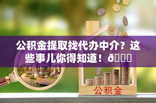 茅箭公积金提取找代办中介？这些事儿你得知道！😎