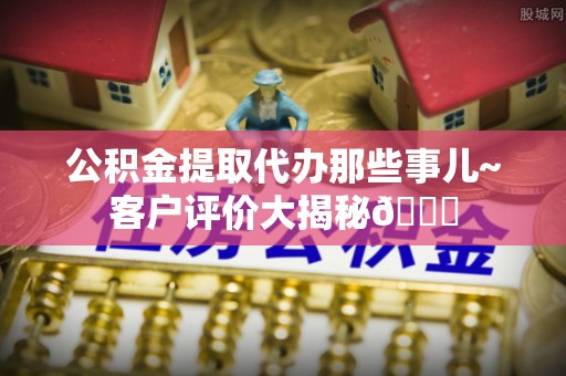 茅箭公积金提取代办那些事儿~客户评价大揭秘😎