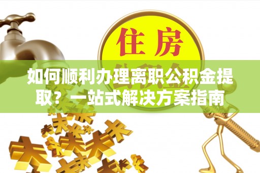 茅箭如何顺利办理离职公积金提取？一站式解决方案指南