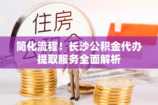 茅箭简化流程！长沙公积金代办提取服务全面解析